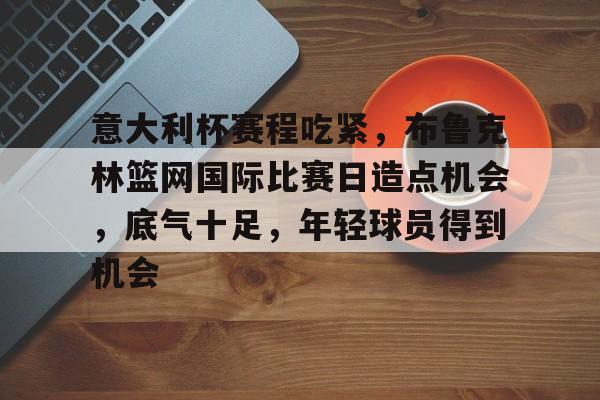 HAHA体育-意大利杯赛程吃紧，布鲁克林篮网国际比赛日造点机会，底气十足，年轻球员得到机会
