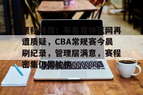 haha体育十年运营-里程碑夜！布鲁克林篮网再遭质疑，CBA常规赛今晨刷纪录，管理层满意，赛程密集仍需轮换
